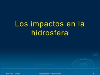 Eduardo Gómez Impactos en la Hidrosfera 1
Los impactos en la
hidrosfera
 