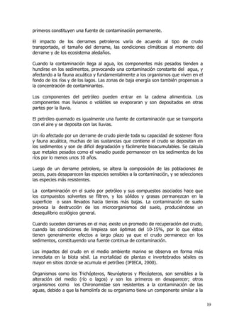 primeros constituyen una fuente de contaminación permanente.
El impacto de los derrames petroleros varía de acuerdo al tipo de crudo
transportado, el tamaño del derrame, las condiciones climáticas al momento del
derrame y de los ecosistema aledaños.
Cuando la contaminación llega al agua, los componentes más pesados tienden a
hundirse en los sedimentos, provocando una contaminación constante del agua, y
afectando a la fauna acuática y fundamentalmente a los organismos que viven en el
fondo de los ríos y de los lagos. Las zonas de baja energía son también propensas a
la concentración de contaminantes.
Los componentes del petróleo pueden entrar en la cadena alimenticia. Los
componentes mas livianos o volátiles se evaporaran y son depositados en otras
partes por la lluvia.
El petróleo quemado es igualmente una fuente de contaminación que se transporta
con el aire y se deposita con las lluvias.
Un río afectado por un derrame de crudo pierde toda su capacidad de sostener flora
y fauna acuática, muchas de las sustancias que contiene el crudo se depositan en
los sedimentos y son de difícil degradación y fácilmente bioacumulables. Se calcula
que metales pesados como el vanadio puede permanecer en los sedimentos de los
ríos por lo menos unos 10 años.
Luego de un derrame petrolero, se altera la composición de las poblaciones de
peces, pues desaparecen las especies sensibles a la contaminación, y se selecciones
las especies más resistentes.
La contaminación en el suelo por petróleo y sus compuestos asociados hace que
los compuestos solventes se filtren, y los sólidos y grasas permanezcan en la
superficie o sean llevados hacia tierras más bajas. La contaminación de suelo
provoca la destrucción de los microorganismos del suelo, produciéndose un
desequilibrio ecológico general.
Cuando suceden derrames en el mar, existe un promedio de recuperación del crudo,
cuando las condiciones de limpieza son óptimas del 10­15%, por lo que éstos
tienen generalmente efectos a largo plazo ya que el crudo permanece en los
sedimentos, constituyendo una fuente continua de contaminación.
Los impactos del crudo en el medio ambiente marino se observa en forma más
inmediata en la biota sésil. La mortalidad de plantas e invertebrados sésiles es
mayor en sitios donde se acumula el petróleo (IPIECA, 2000).
Organismos como los Trichópteros, Neurópteros y Plecópteros, son sensibles a la
alteración del medio (río o lagos) y son los primeros en desaparecer; otros
organismos como los Chironomidae son resistentes a la contaminación de las
aguas, debido a que la hemolinfa de su organismo tiene un componente similar a la
19
 