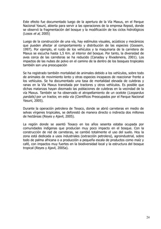 Este efecto fue documentado luego de la apertura de la Vía Maxus, en el Parque
Nacional Yasuní, abierta para servir a las operaciones de la empresa Repsol, donde
se observó la fragmentación del bosque y la modificación de los ciclos hidrológicos
(Losos et al, 2005)
Luego de la construcción de una vía, hay estímulos visuales, acústicos y mecánicos
que pueden afectar al comportamiento y distribución de las especies (Goosem,
1997). Por ejemplo, el ruido de los vehículos y la maquinaria de la carretera de
Maxus se escucha hasta 1,5 Km. al interior del bosque. Por tanto, la diversidad de
aves cerca de las carreteras se ha reducido (Canaday y Rivadeneira, 2001). Los
impactos de las nubes de polvo en el camino de la dentro de los bosques tropicales
también son una preocupación
Se ha registrado también mortalidad de animales debido a los vehículos, sobre todo
de animales de movimiento lento y otras especies incapaces de reaccionar frente a
los vehículos. Se ha documentado una tasa de mortalidad elevada de culebras y
ranas en la Vía Maxus transitada por tractores y otros vehículos. Es posible que
dichas matanzas hayan diezmado las poblaciones de culebras en la vecindad de la
vía Maxus. También se ha observado el atropellamiento de un ocelote (Leopardus
pardalis) por un tractor, en esta vía (Científicos Preocupados por el Parque Nacional
Yasuní, 2005).
Durante la operación petrolera de Texaco, donde se abrió carreteras en medio de
selvas vírgenes tropicales, se deforestó de manera directo o indirecta dos millones
de hectáreas (Reyes y Ajavil, 2005).
La región donde se asentó Texaco en los años sesenta estaba ocupada por
comunidades indígenas que producían muy poco impacto en el bosque. Con la
construcción de red de carreteras, se cambió totalmente el uso del suelo. Hoy la
zona está dedicada a usos industriales (extracción petrolera), agroindustrial, sobre
todo de palma africana o a producción a pequeña escala de productos como maíz y
café, con impactos muy fuertes en la biodiversidad local y la estructura del bosque
tropical (Reyes y Ajavil, 2005a).
24
 