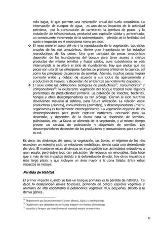 más bajas, lo que permite una renovación anual del suelo amazónico. La
interrupción de cuerpos de agua, es uno de os impactos de la actividad
petrolera, por la construcción de carreteras, la apertura de pozos y la
instalación de infraestructura, producirá una explosión súbita y acrecentada,
un consecuente incremento de la sedimentación, pérdida de la fertilidad del
suelo e impactos en el ecosistema como un todo.
 El nexo entre el curso del río y la reproducción de la vegetación. Los ciclos
anuales de los ríos amazónicos, tienen gran importancia en los estadios
reproductivos de los peces. Una gran cantidad de peces amazónicos
dependen de las inundaciones del bosque para tener acceso a ciertos
productos del mismo semillas y frutos caídos, cuya subsistencia se veía
interrumpida si se altera el ciclo de inundaciones. Hay que anotar que los
peces son una de las principales fuentes de proteína animal en la cuenca, así
como los principales dispersores de semillas. Además, muchos peces migran
corriente arriba y debajo de acuerdo a sus ciclos de apareamiento y
producción de huevos, y dependen de ambientes esencialmente dispersos.
 El nexo entre las poblaciones biológicas de productores20
, consumidores21
y
componedores22
: la exuberante vegetación del bosque tropical tiene algunos
porcentajes de productividad primaria. La población de insectos, bacterias,
hongos y otros descomponedores es tan pródiga. Cierran el ciclo nutritivo
devolviendo material al sistema, para futura utilización. La relación entre
productores (plantas), consumidores (animales), y descomponedores (micro­
organismos) es fuertemente interdependiente. La vegetación depende de los
descomponedores para poder capturar nutrientes, necesario para su
desarrollo, y dependen de la fauna para la dispersión de semillas,
polinización, etc. La fauna se alimenta de la vegetación, y al mismo tiempo
provee un servicio de polinización y dispersión de semillas. Los
descomponedores dependen de los productores y consumidores para cumplir
su rol.
Es decir, las dinámicas del suelo, la vegetación, las lluvias, el régimen de los ríos
muestran un estrecho ciclo de relaciones simbióticas, siendo cada uno dependiente
del otro. El mantener estas dinámicas es incompatible con actividades extractivas a
gran escala, pero sobre todo con extracción de recursos no renovables. Esto hace
que a más de los impactos debido a la deforestación directa, hay otros impactos a
más largo plazo, y que incluyen un área mayor a la zona talada. Entre estos
impactos se incluye:
Pérdida de Hábitat
El primer impacto cuando se tala un bosque primario es la pérdida de hábitats. Es
decir, la desaparición masas boscosas, poniendo en peligro especies vegetales y
animales de alto endemismo o poblaciones vegetales muy pequeñas, debido a la
deriva génica .
20
Organismos que hacen fotosíntesis como plantas, algas y cianobacterias
21
Organismos que dependen de otros para adquirir sus fuentes alimenticias
22
bacterias y hongos que transforman el material muerte en nutrientes
31
 