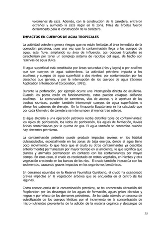 volúmenes de caza. Además, con la construcción de la carretera, entraron
extraños y aumentó la caza ilegal en la zona. Miles de árboles fueron
derrumbado para la construcción de la carretera.
IMPACTOS EN CUERPOS DE AGUA TROPICALES
La actividad petrolera genera riesgos que no están limitadas al área inmediata de la
operación petrolera, pues una vez que la contaminación llega a los cuerpos de
agua, esta fluye, ampliando su área de influencia. Los bosques tropicales se
caracterizan por tener un complejo sistema de reciclaje del agua, de hecho son
reservas de agua dulce.
El agua superficial está constituida por áreas saturadas (ríos y lagos) o por acuífero
que son cuerpos de agua subterránea. La actividad petrolera impacta a los
acuíferos y cuerpos de agua superficial a dos niveles: por contaminación por los
desechos que genera, y por la interrupción de los cuerpos de agua (Science
Application Internacional Corporation, 1991).
Durante la perforación, por ejemplo ocurre una interrupción directa de acuíferos.
Cuando los pozos están en funcionamiento, estos pueden colapsar, dañando
acuíferos. La construcción de carreteras, vías de acceso, y la apertura de las
trochas sísmicas, pueden también interrumpir cuerpos de agua superficiales o
alterar los patrones de drenaje. En la Amazonía Ecuatoriana se ha calculado que
por cada kilómetro de carretera se interrumpen al menos tres esteros.
El agua aledaña a una operación petrolera recibe distintos tipos de contaminantes:
los ripios de perforación, los lodos de perforación, las aguas de formación, lluvias
ácidas contaminadas por la quema de gas. El agua también se contamina cuando
hay derrames petroleros.
La contaminación petrolera puede producir impactos severos en los hábitat
dulceacuícolas, especialmente en las zonas de baja energía, donde el agua tiene
poco movimiento, lo que hace que el crudo (u otros contaminantes ya descritos
anteriormente) permanezcan por mayor tiempo en el ambiente, lo que significa que
plantas y animales permanecen en contacto con los contaminantes por mayor
tiempo. En esos caso, el crudo es recolectado en restos vegetales, en hierbas y otra
vegetación creciendo en los bancos de los ríos. El crudo también interactúa con los
sedimentos, causando graves impactos en los organismos bentónicos.
En derrames ocurridos en la Reserva Faunística Cuyabeno, el crudo ha ocasionado
graves impactos en la vegetación arbórea que se encuentra en el centro de las
lagunas.
Como consecuencia de la contaminación petrolera, se ha encontrado alteración del
fitoplancton por las descargas de las aguas de formación, aguas grises cloradas y
negras y por efecto de los derrames petroleros. Se ha dado además un proceso de
eutrofización de los cuerpos lénticos por el incremento en la concentración de
micro­nutrientes proveniente de la adición de la materia orgánica y descargas de
35
 