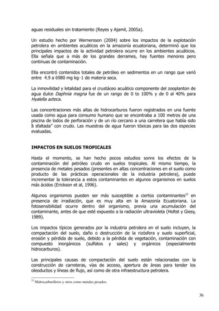 aguas residuales sin tratamiento (Reyes y Ajamil, 2005a).
Un estudio hecho por Wernersson (2004) sobre los impactos de la explotación
petrolera en ambientes acuáticos en la amazonía ecuatoriana, determinó que los
principales impactos de la actividad petrolera ocurre en los ambientes acuáticos.
Ella señala que a más de los grandes derrames, hay fuentes menores pero
continuas de contaminación.
Ella encontró contenidos totales de petróleo en sedimentos en un rango que varió
entre 4.9 a 6980 mg kg−1 de materia seca.
La inmovilidad y letalidad para el crustáceo acuático componente del zooplanton de
agua dulce Daphnia magna fue de un rango de 0 to 100% y de 0 al 40% para
Hyalella azteca.
Las concentraciones más altas de hidrocarburos fueron registrados en una fuente
usada como agua para consumo humano que se encontraba a 100 metros de una
piscina de lodos de perforación y de un río cercano a una carretera que había sido
“a sfaltada” con crudo. Las muestras de agua fueron tóxicas para las dos especies
evaluadas.
IMPACTOS EN SUELOS TROPICALES
Hasta el momento, se han hecho pocos estudios sonre los efectos de la
contaminación del petróleo crudo en suelos tropicales. Al mismo tiempo, la
presencia de metales pesados (presentes en altas concentraciones en el suelo como
producto de las prácticas operacionales de la industria petrolera), puede
incrementar la tolerancia a estos contaminantes en algunos organismos en suelos
más ácidos (Erickson et al, 1996).
Algunos organismos pueden ser más susceptible a ciertos contaminantes23
en
presencia de irradiación, que es muy alta en la Amazonía Ecuatoriana. La
fotosensibilidad ocurre dentro del organismo, previa una acumulación del
contaminante, antes de que esté expuesto a la radiación ultravioleta (Holtst y Giesy,
1989).
Los impactos típicos generados por la industria petrolera en el suelo incluyen, la
compactación del suelo, daño o destrucción de la rizósfera y suelo superficial,
erosión y pérdida de suelo, debido a la pérdida de vegetación, contaminación con
compuesto inorgánicos (sulfatos y sales) y orgánicos (especialmente
hidrocarburos).
Las principales causas de compactación del suelo están relacionadas con la
construcción de carreteras, vías de acceso, apertura de áreas para tender los
oleoductos y líneas de flujo, así como de otra infraestructura petrolera.
23
Hidrocarburíferos y otros como metales pesados.
36
 