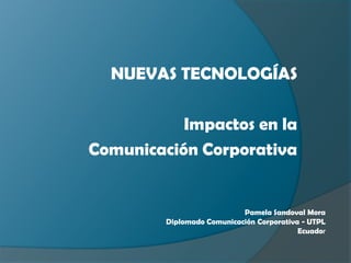 NUEVAS TECNOLOGÍAS

           Impactos en la
Comunicación Corporativa


                            Pamela Sandoval Mora
         Diplomado Comunicación Corporativa - UTPL
                                           Ecuador
 