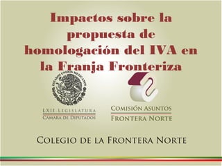 Impactos sobre la
propuesta de
homologación del IVA en
la Franja Fronteriza
Colegio de la Frontera Norte
 
