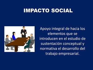 IMPACTO SOCIAL
Apoyo integral de hacia los
elementos que se
introducen en el estudio de
sustentación conceptual y
normativa el desarrollo del
trabajo empresarial.
 
