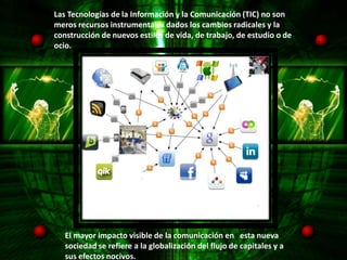Las Tecnologías de la Información y la Comunicación (TIC) no son
meros recursos instrumentales dados los cambios radicales y la
construcción de nuevos estilos de vida, de trabajo, de estudio o de
ocio.




   El mayor impacto visible de la comunicación en esta nueva
   sociedad se refiere a la globalización del flujo de capitales y a
   sus efectos nocivos.
 