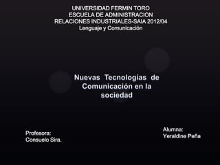 UNIVERSIDAD FERMIN TORO
               ESCUELA DE ADMINISTRACION
           RELACIONES INDUSTRIALES-SAIA 2012/04
                  Lenguaje y Comunicación




                                             Alumna:
Profesora:
                                             Yeraldine Peña
Consuelo Sira.
 