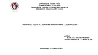 UNIVERSIDAD FERMIN TORO
VICERECTORADO ACADEMICO
FACULTAD DE CIENCIAS ECONOMICAS Y SOCIALES
ESCUELA DE COMUNICACIÓN SOCIAL
IMPORTANCIA SOCIAL DE LAS NUEVAS TECNOLOGIAS EN LA COMUNICACION
ALUMNA:
BARRADAS, INES C.I 19.323.387
CATEDRA: LENGUAJE Y COMUNICACIÓN
BARQUISIMETO, JUNIO DE 2013
 