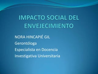 IMPACTO SOCIAL DEL ENVEJECIMIENTO NORA HINCAPIÉ GIL Gerontóloga Especialista en Docencia Investigativa Universitaria 