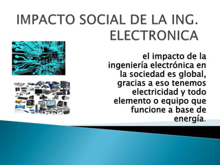 el impacto de la
ingeniería electrónica en
la sociedad es global,
gracias a eso tenemos
electricidad y todo
elemento o equipo que
funcione a base de
energía.
 