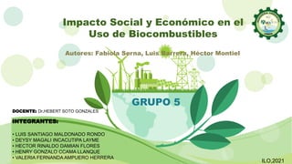 Impacto Social y Económico en el
Uso de Biocombustibles
GRUPO 5
INTEGRANTES:
• LUIS SANTIAGO MALDONADO RONDO
• DEYSY MAGALI INCACUTIPA LAYME
• HECTOR RINALDO DAMIAN FLORES
• HENRY GONZALO CCAMA LLANQUE
• VALERIA FERNANDA AMPUERO HERRERA
Autores: Fabiola Serna, Luis Barrera, Héctor Montiel
DOCENTE: Dr.HEBERT SOTO GONZALES
ILO,2021
 