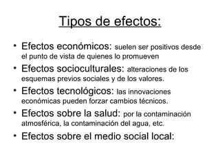 Tipos de efectos:
• Efectos económicos: suelen ser positivos desde
el punto de vista de quienes lo promueven
• Efectos socioculturales: alteraciones de los
esquemas previos sociales y de los valores.
• Efectos tecnológicos: las innovaciones
económicas pueden forzar cambios técnicos.
• Efectos sobre la salud: por la contaminación
atmosférica, la contaminación del agua, etc.
• Efectos sobre el medio social local:
 