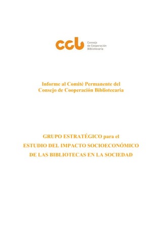 Informe al Comité Permanente del
Consejo de Cooperación Bibliotecaria
GRUPO ESTRATÉGICO para el
ESTUDIO DEL IMPACTO SOCIOECONÓMICO
DE LAS BIBLIOTECAS EN LA SOCIEDAD
 