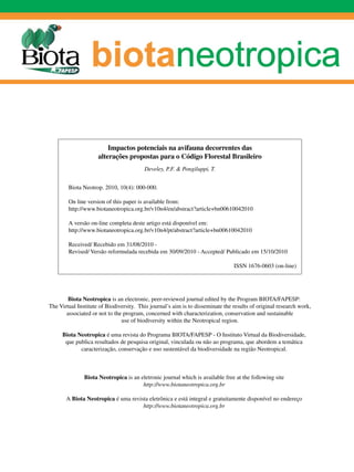 Impactos potenciais na avifauna decorrentes das
                     alterações propostas para o Código Florestal Brasileiro
                                         Develey, P.F. & Pongiluppi, T.


        Biota Neotrop. 2010, 10(4): 000-000.

        On line version of this paper is available from:
        http://www.biotaneotropica.org.br/v10n4/en/abstract?article+bn00610042010

        A versão on-line completa deste artigo está disponível em:
        http://www.biotaneotropica.org.br/v10n4/pt/abstract?article+bn00610042010

        Received/ Recebido em 31/08/2010 -
        Revised/ Versão reformulada recebida em 30/09/2010 - Accepted/ Publicado em 15/10/2010

                                                                                ISSN 1676-0603 (on-line)




        Biota Neotropica is an electronic, peer-reviewed journal edited by the Program BIOTA/FAPESP:
The Virtual Institute of Biodiversity. This journal’s aim is to disseminate the results of original research work,
       associated or not to the program, concerned with characterization, conservation and sustainable
                               use of biodiversity within the Neotropical region.

     Biota Neotropica é uma revista do Programa BIOTA/FAPESP - O Instituto Virtual da Biodiversidade,
      que publica resultados de pesquisa original, vinculada ou não ao programa, que abordem a temática
            caracterização, conservação e uso sustentável da biodiversidade na região Neotropical.



               Biota Neotropica is an eletronic journal which is available free at the following site
                                       http://www.biotaneotropica.org.br

       A Biota Neotropica é uma revista eletrônica e está integral e gratuitamente disponível no endereço
                                     http://www.biotaneotropica.org.br
 