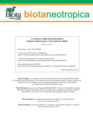 A revisão do Código Florestal Brasileiro:
                       impactos negativos para a conservação dos anfíbios
                                                Toledo, L.F. et al.


        Biota Neotrop. 2010, 10(4): 000-000.

        On line version of this paper is available from:
        http://www.biotaneotropica.org.br/v10n4/en/abstract?article+bn00410042010

        A versão on-line completa deste artigo está disponível em:
        http://www.biotaneotropica.org.br/v10n4/pt/abstract?article+bn00410042010

        Received/ Recebido em 31/08/2010 -
        Revised/ Versão reformulada recebida em 30/09/2010 - Accepted/ Publicado em 15/10/2010

                                                                                ISSN 1676-0603 (on-line)




        Biota Neotropica is an electronic, peer-reviewed journal edited by the Program BIOTA/FAPESP:
The Virtual Institute of Biodiversity. This journal’s aim is to disseminate the results of original research work,
       associated or not to the program, concerned with characterization, conservation and sustainable
                               use of biodiversity within the Neotropical region.

     Biota Neotropica é uma revista do Programa BIOTA/FAPESP - O Instituto Virtual da Biodiversidade,
      que publica resultados de pesquisa original, vinculada ou não ao programa, que abordem a temática
            caracterização, conservação e uso sustentável da biodiversidade na região Neotropical.



               Biota Neotropica is an eletronic journal which is available free at the following site
                                       http://www.biotaneotropica.org.br

       A Biota Neotropica é uma revista eletrônica e está integral e gratuitamente disponível no endereço
                                     http://www.biotaneotropica.org.br
 