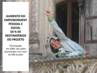 AUMENTO DO
EMPOWERMENT
   PESSOAL E
    SOCIAL
    50 % DE
 DESTINATÁRIOS
  DO PROJETO
    Participação
 em 100% das ações
promovidas e em mais
   de 500 sessões
 