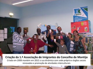 Criação da 1.ª Associação de Imigrantes do Concelho de Montijo
 Criada em 2008 mantém em 2012 a sua dinâmica com sede própria e órgãos sociais
                renovados e promoção de atividades interculturais
 