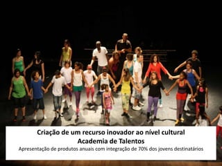 Criação de um recurso inovador ao nível cultural
                   Academia de Talentos
Apresentação de produtos anuais com integração de 70% dos jovens destinatários
 