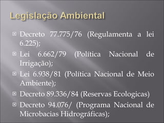 Decreto 77.775/76 (Regulamenta a lei 6.225); Lei 6.662/79 (Política Nacional de Irrigação); Lei 6.938/81 (Política Nacional de Meio Ambiente); Decreto 89.336/84 (Reservas Ecologicas) Decreto 94.076/ (Programa Nacional de Microbacias Hidrográficas); 