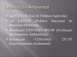 Lei 8.171/91 (Lei de Política Agrícola); Lei 9.433/97 (Política Nacional de Recursos Hídricos); Resolução CONAMA 001/86 (Avaliação de Impactos Ambientais); Resolução CONAMA 237/97 (Licenciamento Ambiental) 
