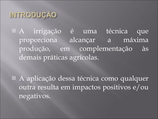 A irrigação é uma técnica que proporciona alcançar a máxima produção, em complementação às demais práticas agrícolas. A aplicação dessa técnica como qualquer outra resulta em impactos positivos e/ou negativos. 