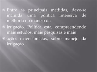 Entre as principais medidas, deve-se incluída uma política intensiva de melhoria no manejo da irrigação. Política esta, compreendendo mais estudos, mais pesquisas e mais ações extensionistas, sobre manejo da irrigação.  