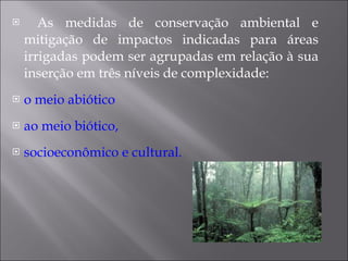 As medidas de conservação ambiental e mitigação de impactos indicadas para áreas irrigadas podem ser agrupadas em relação à sua inserção em três níveis de complexidade: o meio abiótico ao meio biótico, socioeconômico e cultural . 