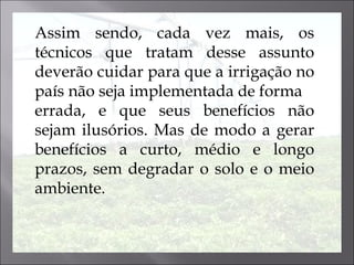 Assim sendo, cada vez mais, os técnicos que tratam desse assunto deverão cuidar para que a irrigação no país não seja implementada  de  forma errada, e que seus benefícios não sejam ilusórios. Mas de modo a gerar benefícios a curto, médio e longo prazos, sem degradar o solo e o meio ambiente.  