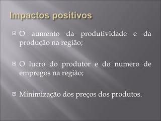 O aumento da produtividade e da produção na região; O lucro do produtor e do numero de empregos na região; Minimização dos preços dos produtos. 