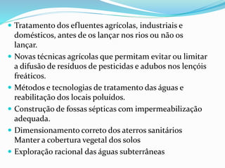  Tratamento dos efluentes agrícolas, industriais e
domésticos, antes de os lançar nos rios ou não os
lançar.
 Novas técnicas agrícolas que permitam evitar ou limitar
a difusão de resíduos de pesticidas e adubos nos lençóis
freáticos.
 Métodos e tecnologias de tratamento das águas e
reabilitação dos locais poluídos.
 Construção de fossas sépticas com impermeabilização
adequada.
 Dimensionamento correto dos aterros sanitários
Manter a cobertura vegetal dos solos
 Exploração racional das águas subterrâneas
 