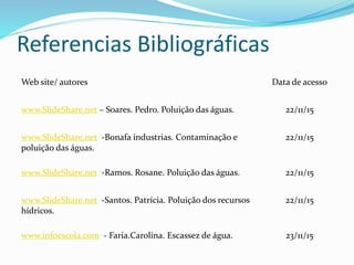 Referencias Bibliográficas
Web site/ autores Data de acesso
www.SlideShare.net – Soares. Pedro. Poluição das águas. 22/11/15
www.SlideShare.net -Bonafa industrias. Contaminação e
poluição das águas.
22/11/15
www.SlideShare.net -Ramos. Rosane. Poluição das águas. 22/11/15
www.SlideShare.net -Santos. Patrícia. Poluição dos recursos
hídricos.
22/11/15
www.infoescola.com - Faria.Carolina. Escassez de água. 23/11/15
 