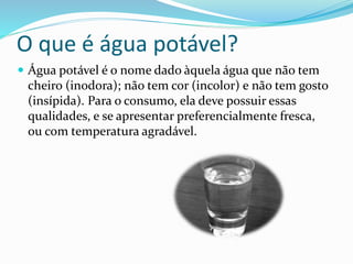 O que é água potável?
 Água potável é o nome dado àquela água que não tem
cheiro (inodora); não tem cor (incolor) e não tem gosto
(insípida). Para o consumo, ela deve possuir essas
qualidades, e se apresentar preferencialmente fresca,
ou com temperatura agradável.
 