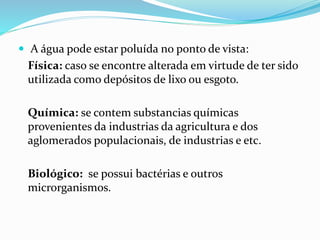  A água pode estar poluída no ponto de vista:
Física: caso se encontre alterada em virtude de ter sido
utilizada como depósitos de lixo ou esgoto.
Química: se contem substancias químicas
provenientes da industrias da agricultura e dos
aglomerados populacionais, de industrias e etc.
Biológico: se possui bactérias e outros
microrganismos.
 