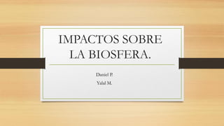 IMPACTOS SOBRE
LA BIOSFERA.
Daniel P.
Yalal M.
 