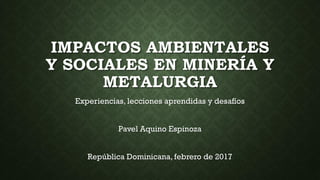 IMPACTOS AMBIENTALES
Y SOCIALES EN MINERÍA Y
METALURGIA
Experiencias, lecciones aprendidas y desafíos
Pavel Aquino Espinoza
República Dominicana, febrero de 2017
 