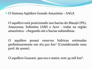  O Sistema Aqüífero Grande Amazônia – SAGA
O aquífero está posicionado nas bacias do Marajó (PA),
Amazonas, Solimões (AM) e Acre - todas na região
amazônica - chegando até a bacias subandinas.
O aquífero possui reservas hídricas estimadas
preliminarmente em 162.520 km³ (Considerando uma
prof. de 500m).
O aquífero Guarani, que era o maior, tem 39 mil km³.
 