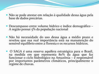  Não se pode atestar em relação à qualidade dessa água pela
base de dados precárias.
 Descompasso entre volume hídrico e índice demográfico –
A região possui 5% da população nacional
 Não há necessidade do uso dessa água a médio prazo e
revelou que sua real importância está na manutenção do
sensível equilíbrio entre a floresta e os recursos hídricos.
 O SAGA é uma reserva aquífera estratégica para o Brasil,
na medida em que representa 80% da água que faz
funcionar o ciclo hidrológico na Amazônia – é responsável
por importantes parâmetros climáticos, principalmente o
regime de chuvas.
 