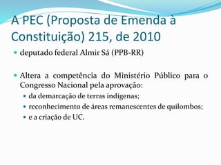 A PEC (Proposta de Emenda à
Constituição) 215, de 2010
 deputado federal Almir Sá (PPB-RR)
 Altera a competência do Ministério Público para o
Congresso Nacional pela aprovação:
 da demarcação de terras indígenas;
 reconhecimento de áreas remanescentes de quilombos;
 e a criação de UC.
 