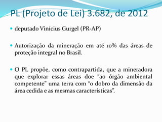 PL (Projeto de Lei) 3.682, de 2012
 deputado Vinícius Gurgel (PR-AP)
 Autorização da mineração em até 10% das áreas de
proteção integral no Brasil.
 O PL propõe, como contrapartida, que a mineradora
que explorar essas áreas doe “ao órgão ambiental
competente” uma terra com “o dobro da dimensão da
área cedida e as mesmas características”.
 