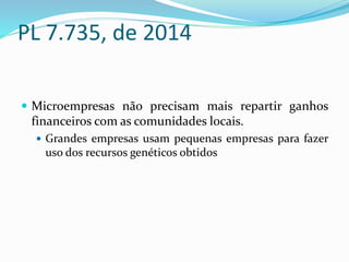 PL 7.735, de 2014
 Microempresas não precisam mais repartir ganhos
financeiros com as comunidades locais.
 Grandes empresas usam pequenas empresas para fazer
uso dos recursos genéticos obtidos
 