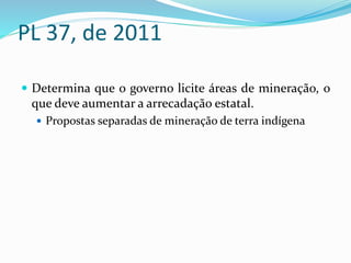 PL 37, de 2011
 Determina que o governo licite áreas de mineração, o
que deve aumentar a arrecadação estatal.
 Propostas separadas de mineração de terra indígena
 