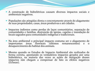  A construção de hidrelétricas causam diversos impactos sociais e
ambientais negativos.
 Populações são atingidas direta e concretamente através do alagamento
de suas propriedades, casas, áreas produtivas e até cidades.
 Impactos indiretos como perdas de laços comunitários, separação de
comunidades e famílias, destruição de igrejas, capelas e inundação de
locais sagrados para comunidades indígenas e tradicionais.
 Na área ambiental o principal impacto costuma ser o alagamento de
importantes áreas florestais (últimos remanescentes) e o
desaparecimento do habitat dos animais.
 Mesmo quando os Estudos de Impacto Ambiental são realizados de
forma correta, apontando os verdadeiros impactos gerados por uma
hidrelétrica, na maioria das vezes as ações de mitigação desses
impactos não chegam a compensar de fato os efeitos negativos
(Eclusas).
 