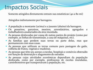 Impactos Sociais
Somente atingidos diretamente entram nas estatísticas (40 a 80 mi)
Atingidos indiretamente por barragens.
 A população a montante (acima) e a jusante (abaixo) da barragem.
 Os posseiros, parceiros, meeiros, arrendatários, agregados e
trabalhadores assalariados da área inundada.
 As pessoas deslocadas por causa de outras partes do projeto (como por
exemplo, as linhas de transmissão, a casa de máquinas, etc).
 As famílias que perdem suas terras ou parte delas, mas que
permanecem com suas casas.
 As pessoas que utilizam as terras comuns para pastagem do gado,
colheita de frutos, vegetais e madeiras.
 As pessoas que têm seu acesso a escolas, hospitais e comércio obstruído
em função da destruição e alagamento de estradas.
 As pessoas cujas atividades econômicas dependiam da população
deslocada, como por exemplo, professoras de escolas inundadas,
caminhoneiros que transportavam a população, etc.
 