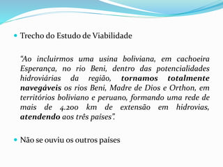  Trecho do Estudo de Viabilidade
“Ao incluirmos uma usina boliviana, em cachoeira
Esperança, no rio Beni, dentro das potencialidades
hidroviárias da região, tornamos totalmente
navegáveis os rios Beni, Madre de Dios e Orthon, em
territórios boliviano e peruano, formando uma rede de
mais de 4.200 km de extensão em hidrovias,
atendendo aos três países”.
 Não se ouviu os outros países
 
