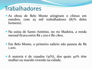Trabalhadores
 As obras de Belo Monte atingiram o clímax em
outubro, com 25 mil trabalhadores (87% deles
homens).
 Na usina de Santo Antônio, no rio Madeira, a renda
mensal ficava entre R$ 1.700 e R$ 1.800.
 Em Belo Monte, o primeiro salário não passou de R$
1.200.
 A maioria é de casados (51%), dos quais 40% têm
mulher ou marido vivendo na cidade.
 