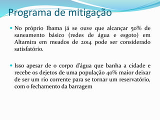 Programa de mitigação
 No próprio Ibama já se ouve que alcançar 50% de
saneamento básico (redes de água e esgoto) em
Altamira em meados de 2014 pode ser considerado
satisfatório.
 Isso apesar de o corpo d’água que banha a cidade e
recebe os dejetos de uma população 40% maior deixar
de ser um rio corrente para se tornar um reservatório,
com o fechamento da barragem
 