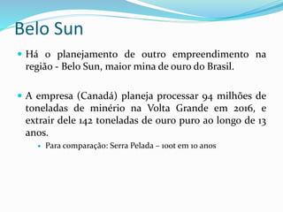 Belo Sun
 Há o planejamento de outro empreendimento na
região - Belo Sun, maior mina de ouro do Brasil.
 A empresa (Canadá) planeja processar 94 milhões de
toneladas de minério na Volta Grande em 2016, e
extrair dele 142 toneladas de ouro puro ao longo de 13
anos.
 Para comparação: Serra Pelada – 100t em 10 anos
 