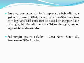  Em 1977, com a conclusão da represa de Sobradinho, a
40km de Juazeiro (BA), formou-se no rio São Francisco
com lago artificial com área de 4.214 km2 e capacidade
para 37,5 bilhões de metros cúbicos de água, maior
lago artificial do mundo.
 Submergiu quatro cidades - Casa Nova, Sento Sé,
Remanso e Pilão Arcado.
 