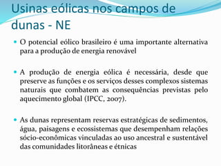 Usinas eólicas nos campos de
dunas - NE
 O potencial eólico brasileiro é uma importante alternativa
para a produção de energia renovável
 A produção de energia eólica é necessária, desde que
preserve as funções e os serviços desses complexos sistemas
naturais que combatem as consequências previstas pelo
aquecimento global (IPCC, 2007).
 As dunas representam reservas estratégicas de sedimentos,
água, paisagens e ecossistemas que desempenham relações
sócio-econômicas vinculadas ao uso ancestral e sustentável
das comunidades litorâneas e étnicas
 