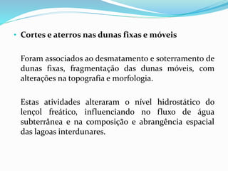 • Cortes e aterros nas dunas fixas e móveis
Foram associados ao desmatamento e soterramento de
dunas fixas, fragmentação das dunas móveis, com
alterações na topografia e morfologia.
Estas atividades alteraram o nível hidrostático do
lençol freático, influenciando no fluxo de água
subterrânea e na composição e abrangência espacial
das lagoas interdunares.
 